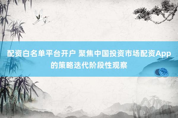 配资白名单平台开户 聚焦中国投资市场配资App的策略迭代阶段性观察