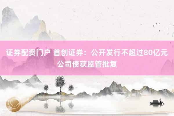 证券配资门户 首创证券：公开发行不超过80亿元公司债获监管批复