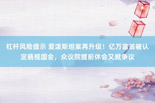 杠杆风险提示 爱泼斯坦案再升级！亿万富翁被认定藐视国会，众议院提前休会又掀争议