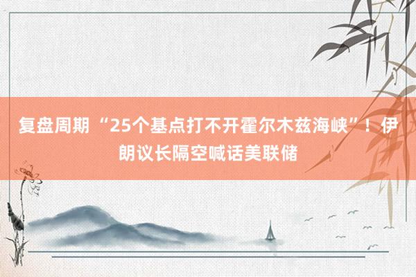 复盘周期 “25个基点打不开霍尔木兹海峡”！伊朗议长隔空喊话美联储