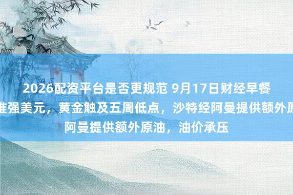 2026配资平台是否更规范 9月17日财经早餐：美联储加息推强美元，黄金触及五周低点，沙特经阿曼提供额外原油，油价承压