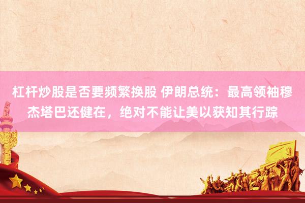 杠杆炒股是否要频繁换股 伊朗总统：最高领袖穆杰塔巴还健在，绝对不能让美以获知其行踪