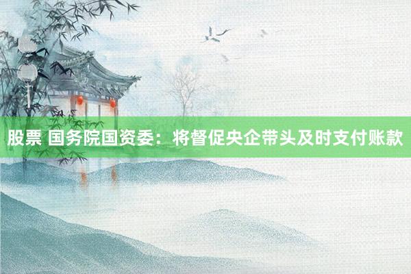 股票 国务院国资委：将督促央企带头及时支付账款