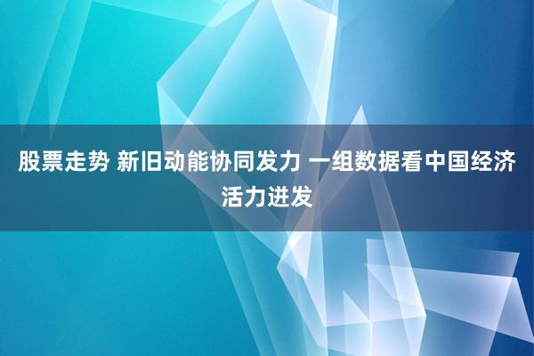 股票走势 新旧动能协同发力 一组数据看中国经济活力迸发