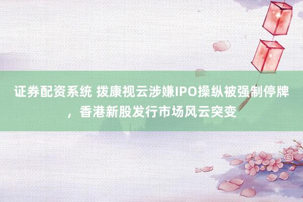 证券配资系统 拨康视云涉嫌IPO操纵被强制停牌，香港新股发行市场风云突变
