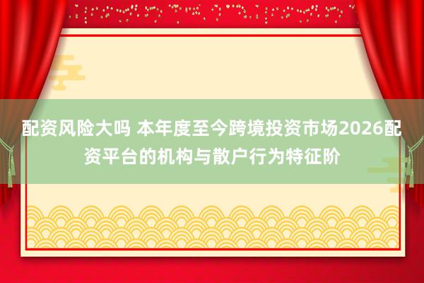 配资风险大吗 本年度至今跨境投资市场2026配资平台的机构与散户行为特征阶