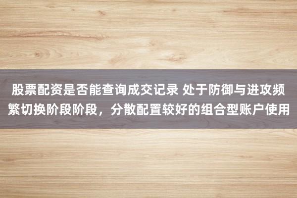 股票配资是否能查询成交记录 处于防御与进攻频繁切换阶段阶段，分散配置较好的组合型账户使用