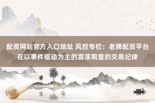 配资网站官方入口地址 风控专栏：老牌配资平台在以事件驱动为主的震荡期里的交易纪律