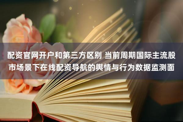 配资官网开户和第三方区别 当前周期国际主流股市场景下在线配资导航的舆情与行为数据监测面