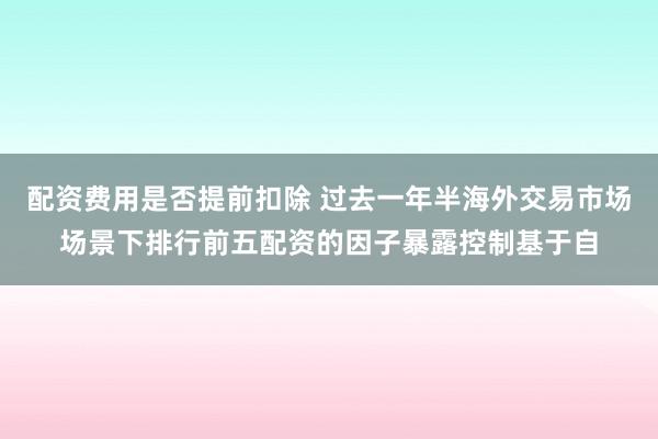 配资费用是否提前扣除 过去一年半海外交易市场场景下排行前五配资的因子暴露控制基于自