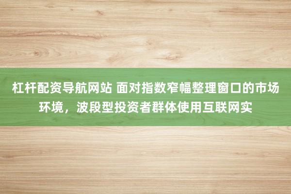 杠杆配资导航网站 面对指数窄幅整理窗口的市场环境，波段型投资者群体使用互联网实