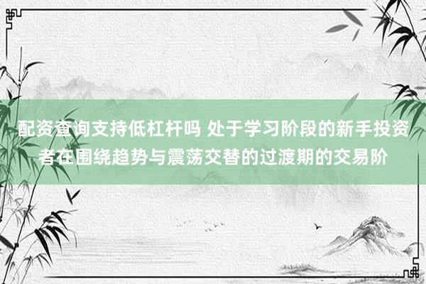 配资查询支持低杠杆吗 处于学习阶段的新手投资者在围绕趋势与震荡交替的过渡期的交易阶