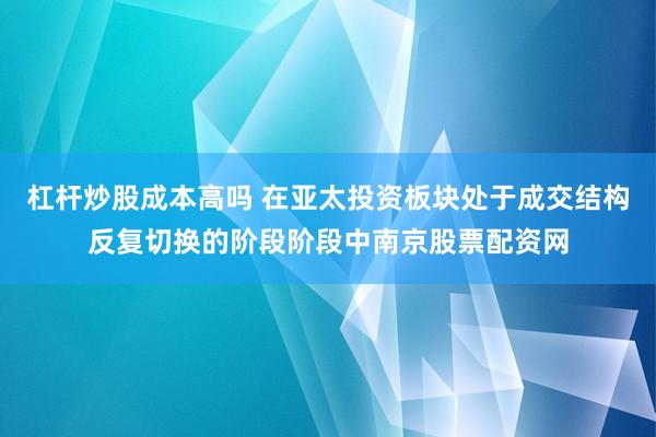 杠杆炒股成本高吗 在亚太投资板块处于成交结构反复切换的阶段阶段中南京股票配资网