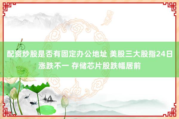 配资炒股是否有固定办公地址 美股三大股指24日涨跌不一 存储芯片股跌幅居前
