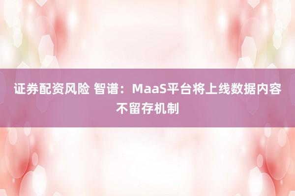 证券配资风险 智谱：MaaS平台将上线数据内容不留存机制