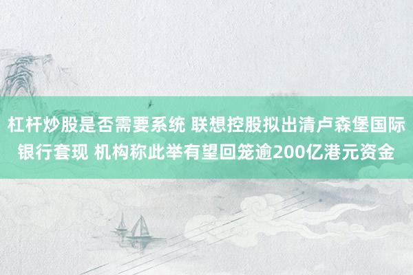 杠杆炒股是否需要系统 联想控股拟出清卢森堡国际银行套现 机构称此举有望回笼逾200亿港元资金