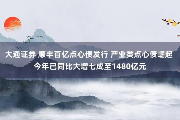 大通证券 顺丰百亿点心债发行 产业类点心债崛起 今年已同比大增七成至1480亿元