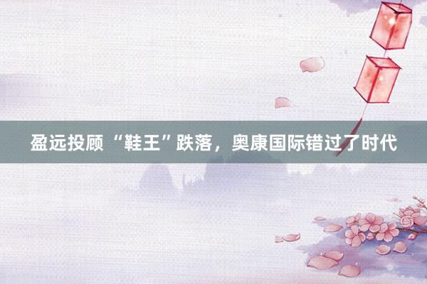 盈远投顾 “鞋王”跌落，奥康国际错过了时代