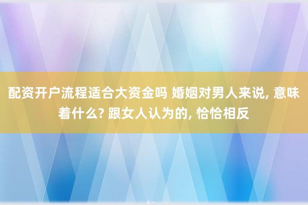 配资开户流程适合大资金吗 婚姻对男人来说, 意味着什么? 跟女人认为的, 恰恰相反