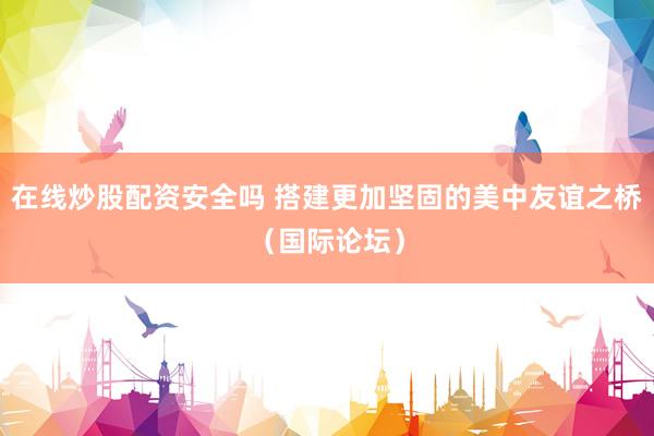 在线炒股配资安全吗 搭建更加坚固的美中友谊之桥(国际论坛)