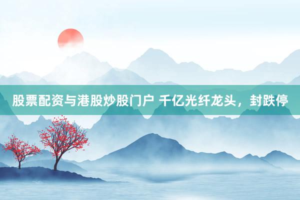 股票配资与港股炒股门户 千亿光纤龙头，封跌停