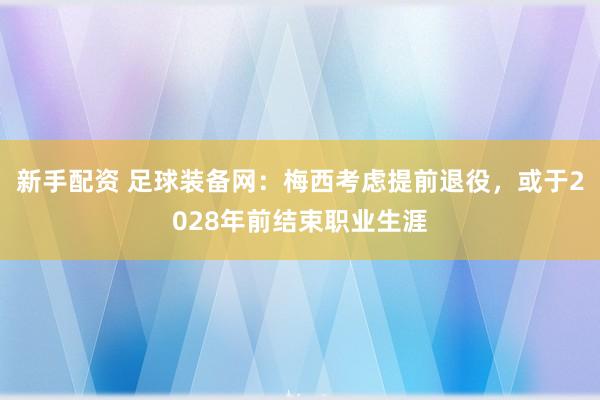 新手配资 足球装备网:梅西考虑提前退役,或于2028年前结束职业生涯