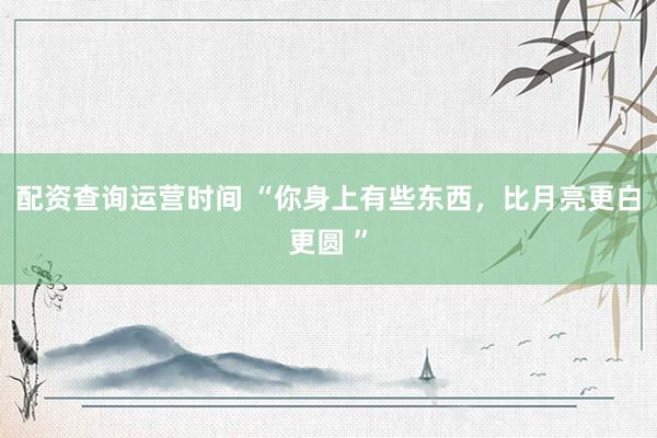 配资查询运营时间 “你身上有些东西，比月亮更白更圆 ”