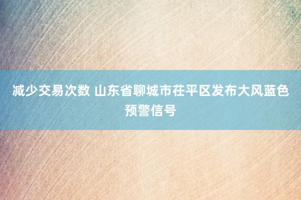 减少交易次数 山东省聊城市茌平区发布大风蓝色预警信号
