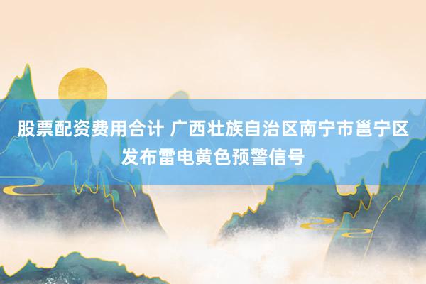 股票配资费用合计 广西壮族自治区南宁市邕宁区发布雷电黄色预警信号