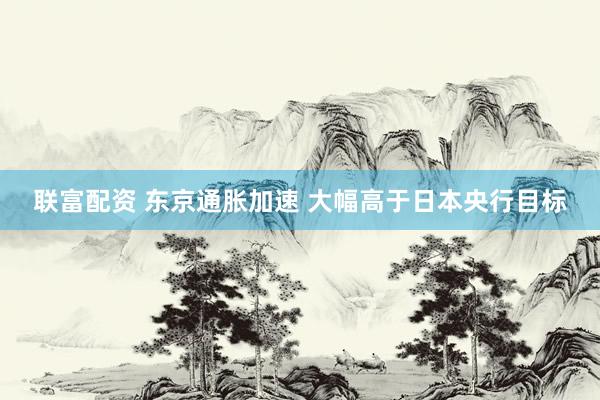 联富配资 东京通胀加速 大幅高于日本央行目标