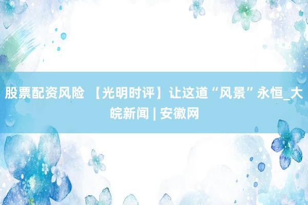 股票配资风险 【光明时评】让这道“风景”永恒_大皖新闻 | 安徽网
