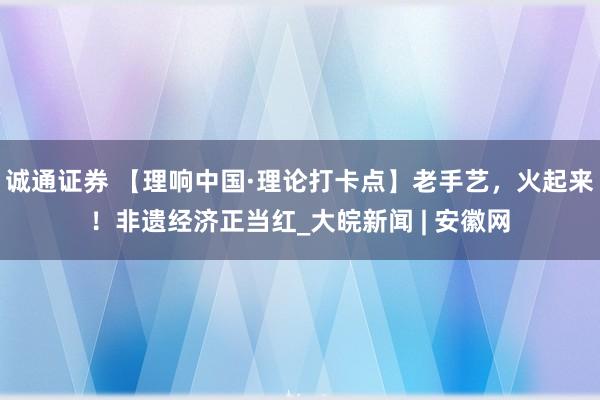 诚通证券 【理响中国·理论打卡点】老手艺，火起来！非遗经济正当红_大皖新闻 | 安徽网