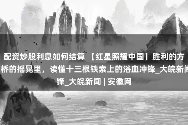 配资炒股利息如何结算 【红星照耀中国】胜利的方向|从泸定桥的摇晃里，读懂十三根铁索上的浴血冲锋_大皖新闻 | 安徽网
