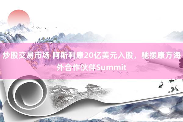 炒股交易市场 阿斯利康20亿美元入股，驰援康方海外合作伙伴Summit