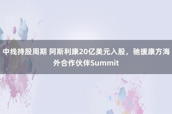 中线持股周期 阿斯利康20亿美元入股，驰援康方海外合作伙伴Summit