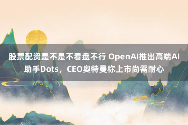 股票配资是不是不看盘不行 OpenAI推出高端AI助手Dots，CEO奥特曼称上市尚需耐心