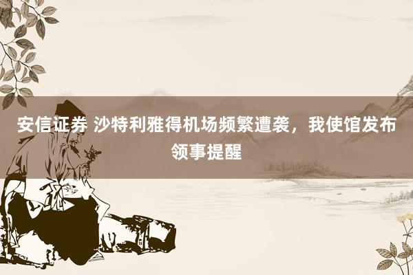 安信证券 沙特利雅得机场频繁遭袭，我使馆发布领事提醒