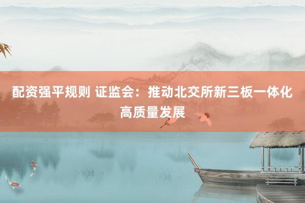 配资强平规则 证监会：推动北交所新三板一体化高质量发展