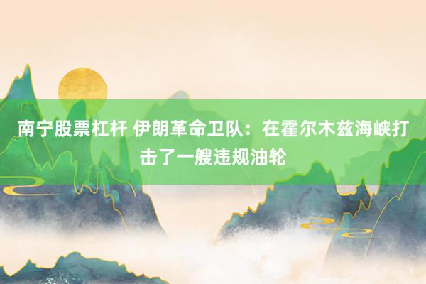 南宁股票杠杆 伊朗革命卫队：在霍尔木兹海峡打击了一艘违规油轮