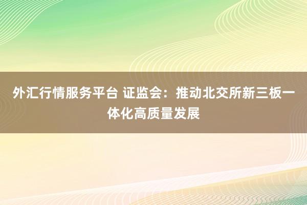 外汇行情服务平台 证监会：推动北交所新三板一体化高质量发展