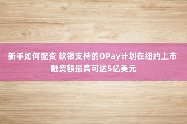新手如何配资 软银支持的OPay计划在纽约上市 融资额最高可达5亿美元
