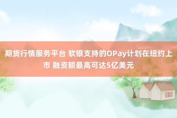 期货行情服务平台 软银支持的OPay计划在纽约上市 融资额最高可达5亿美元