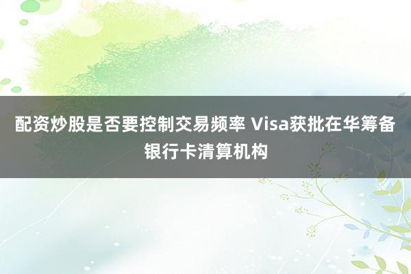 配资炒股是否要控制交易频率 Visa获批在华筹备银行卡清算机构