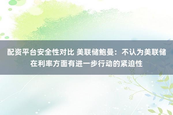 配资平台安全性对比 美联储鲍曼：不认为美联储在利率方面有进一步行动的紧迫性