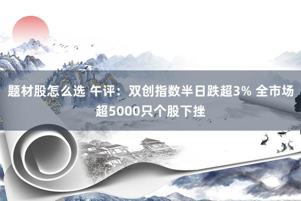 题材股怎么选 午评：双创指数半日跌超3% 全市场超5000只个股下挫