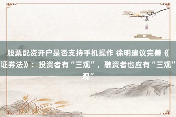 股票配资开户是否支持手机操作 徐明建议完善《证券法》：投资者有“三观”，融资者也应有“三观”