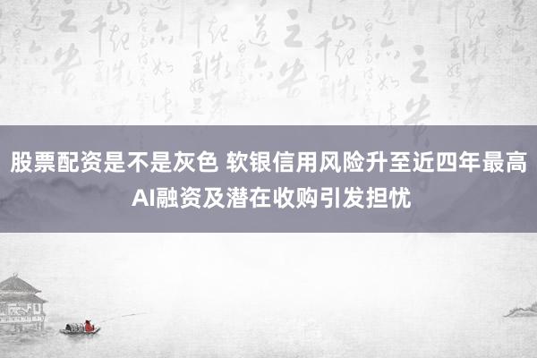 股票配资是不是灰色 软银信用风险升至近四年最高 AI融资及潜在收购引发担忧