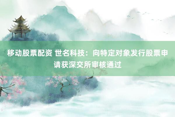 移动股票配资 世名科技:向特定对象发行股票申请获深交所审核通过