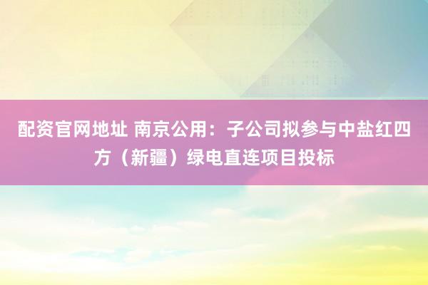 配资官网地址 南京公用：子公司拟参与中盐红四方（新疆）绿电直连项目投标