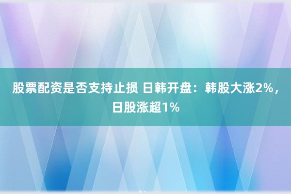 股票配资是否支持止损 日韩开盘：韩股大涨2%，日股涨超1%